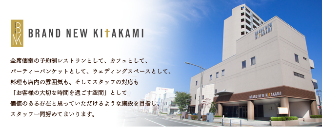 BRAND NEW KITAKAMI 全席個室の予約制レストランとして、カフェとして、パーティーバンケットとして、ウェディングスペースとして、料理も店内の雰囲気も、そしてスタッフの対応も「お客様の大切な時間を過ごす空間」として価値のある存在と思っていただけるような施設を目指し、スタッフ一同努めてまいります。